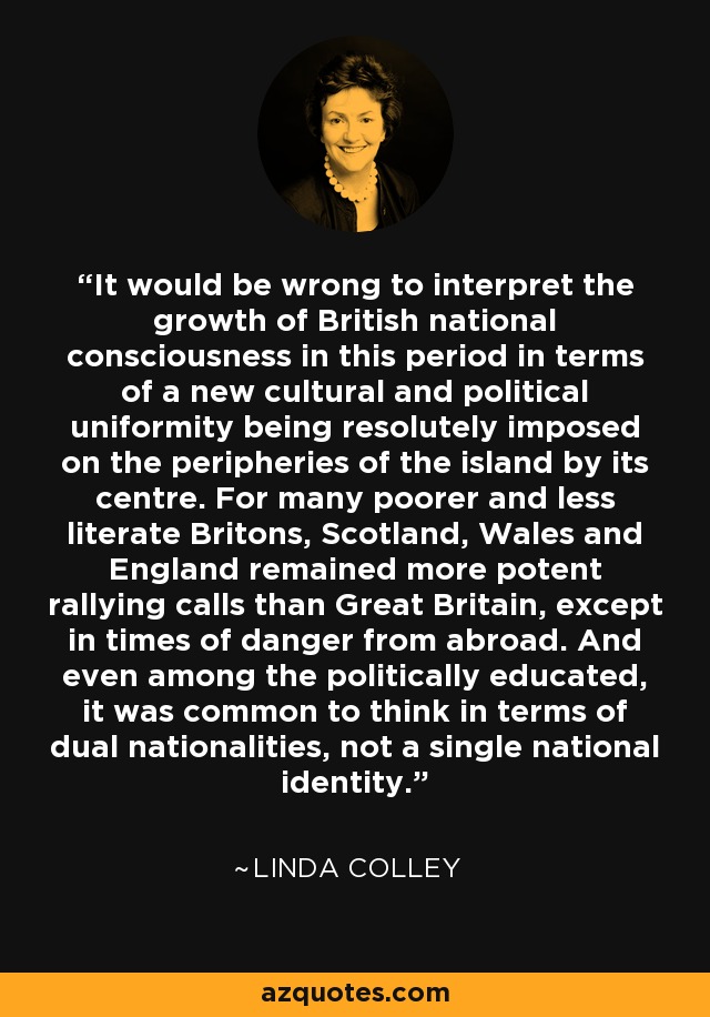 It would be wrong to interpret the growth of British national consciousness in this period in terms of a new cultural and political uniformity being resolutely imposed on the peripheries of the island by its centre. For many poorer and less literate Britons, Scotland, Wales and England remained more potent rallying calls than Great Britain, except in times of danger from abroad. And even among the politically educated, it was common to think in terms of dual nationalities, not a single national identity. - Linda Colley