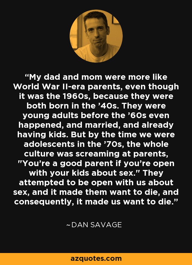 My dad and mom were more like World War II-era parents, even though it was the 1960s, because they were both born in the '40s. They were young adults before the '60s even happened, and married, and already having kids. But by the time we were adolescents in the '70s, the whole culture was screaming at parents, 