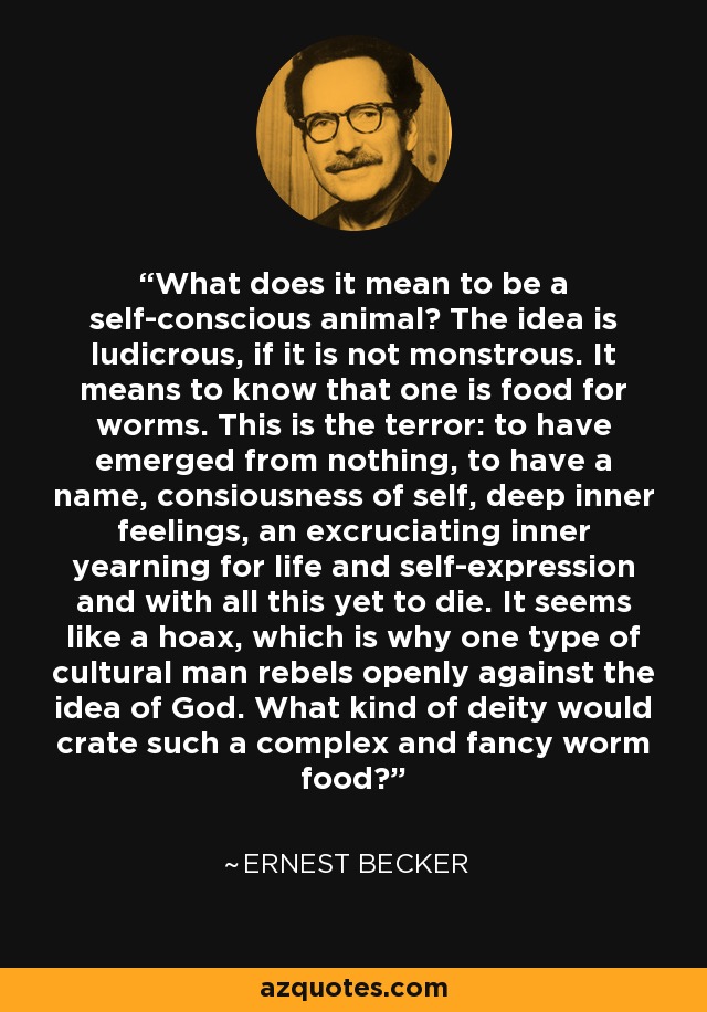 What does it mean to be a self-conscious animal? The idea is ludicrous, if it is not monstrous. It means to know that one is food for worms. This is the terror: to have emerged from nothing, to have a name, consiousness of self, deep inner feelings, an excruciating inner yearning for life and self-expression and with all this yet to die. It seems like a hoax, which is why one type of cultural man rebels openly against the idea of God. What kind of deity would crate such a complex and fancy worm food? - Ernest Becker