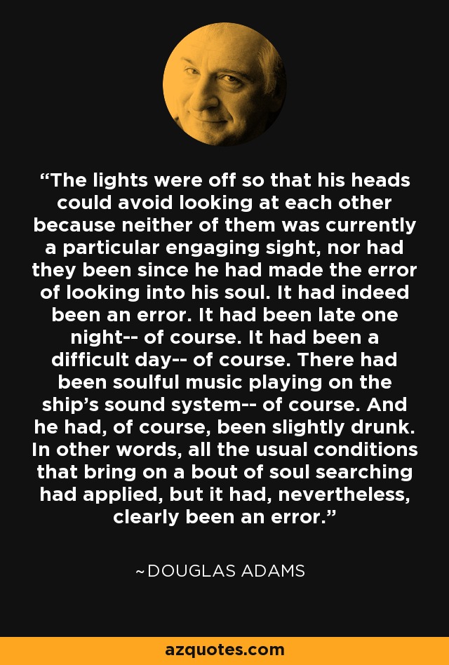 The lights were off so that his heads could avoid looking at each other because neither of them was currently a particular engaging sight, nor had they been since he had made the error of looking into his soul. It had indeed been an error. It had been late one night-- of course. It had been a difficult day-- of course. There had been soulful music playing on the ship's sound system-- of course. And he had, of course, been slightly drunk. In other words, all the usual conditions that bring on a bout of soul searching had applied, but it had, nevertheless, clearly been an error. - Douglas Adams