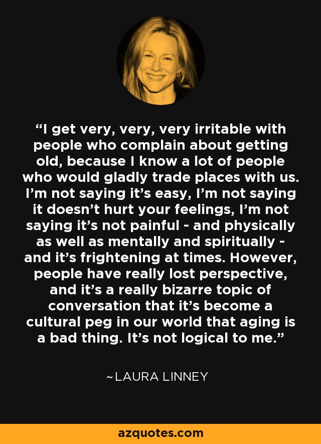 I get very, very, very irritable with people who complain about getting old, because I know a lot of people who would gladly trade places with us. I'm not saying it's easy, I'm not saying it doesn't hurt your feelings, I'm not saying it's not painful - and physically as well as mentally and spiritually - and it's frightening at times. However, people have really lost perspective, and it's a really bizarre topic of conversation that it's become a cultural peg in our world that aging is a bad thing. It's not logical to me. - Laura Linney