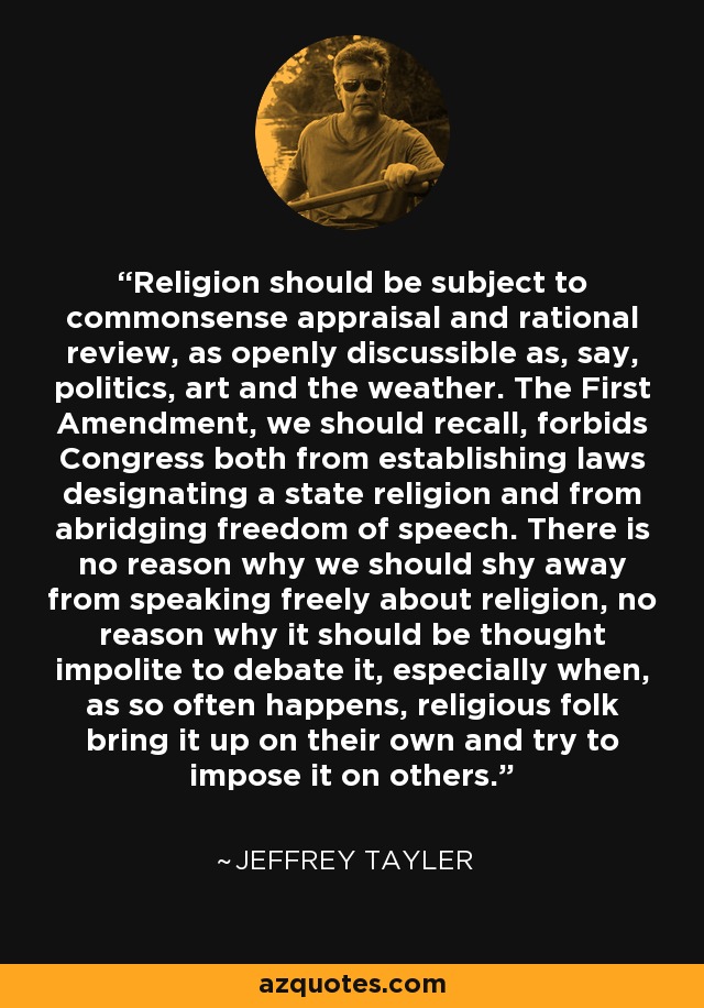 Religion should be subject to commonsense appraisal and rational review, as openly discussible as, say, politics, art and the weather. The First Amendment, we should recall, forbids Congress both from establishing laws designating a state religion and from abridging freedom of speech. There is no reason why we should shy away from speaking freely about religion, no reason why it should be thought impolite to debate it, especially when, as so often happens, religious folk bring it up on their own and try to impose it on others. - Jeffrey Tayler