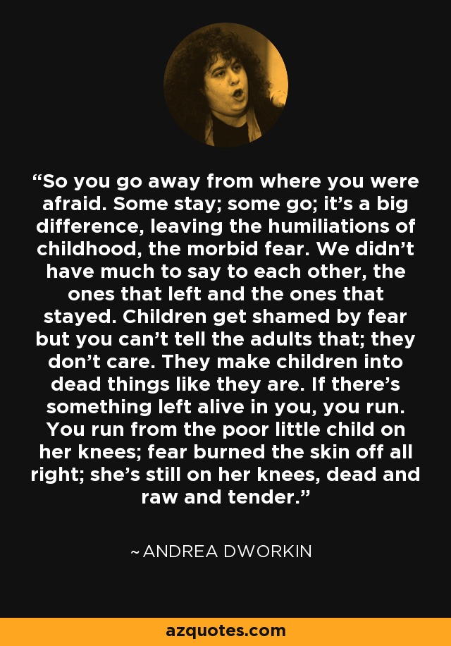So you go away from where you were afraid. Some stay; some go; it's a big difference, leaving the humiliations of childhood, the morbid fear. We didn't have much to say to each other, the ones that left and the ones that stayed. Children get shamed by fear but you can't tell the adults that; they don't care. They make children into dead things like they are. If there's something left alive in you, you run. You run from the poor little child on her knees; fear burned the skin off all right; she's still on her knees, dead and raw and tender. - Andrea Dworkin