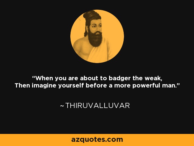 When you are about to badger the weak, Then imagine yourself before a more powerful man. - Thiruvalluvar