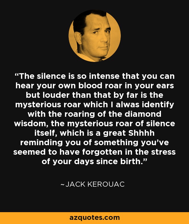 The silence is so intense that you can hear your own blood roar in your ears but louder than that by far is the mysterious roar which I alwas identify with the roaring of the diamond wisdom, the mysterious roar of silence itself, which is a great Shhhh reminding you of something you've seemed to have forgotten in the stress of your days since birth. - Jack Kerouac