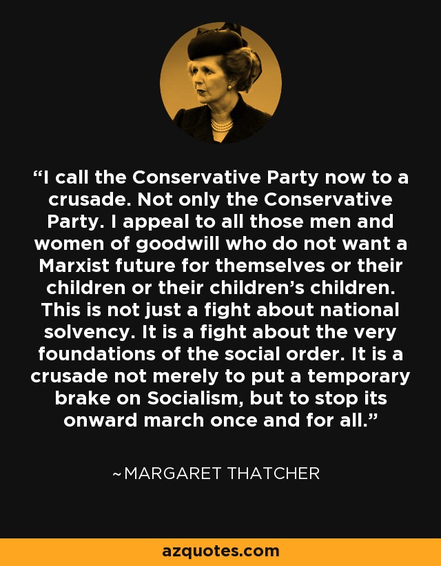 I call the Conservative Party now to a crusade. Not only the Conservative Party. I appeal to all those men and women of goodwill who do not want a Marxist future for themselves or their children or their children's children. This is not just a fight about national solvency. It is a fight about the very foundations of the social order. It is a crusade not merely to put a temporary brake on Socialism, but to stop its onward march once and for all. - Margaret Thatcher