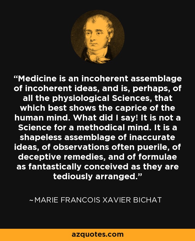 Medicine is an incoherent assemblage of incoherent ideas, and is, perhaps, of all the physiological Sciences, that which best shows the caprice of the human mind. What did I say! It is not a Science for a methodical mind. It is a shapeless assemblage of inaccurate ideas, of observations often puerile, of deceptive remedies, and of formulae as fantastically conceived as they are tediously arranged. - Marie Francois Xavier Bichat