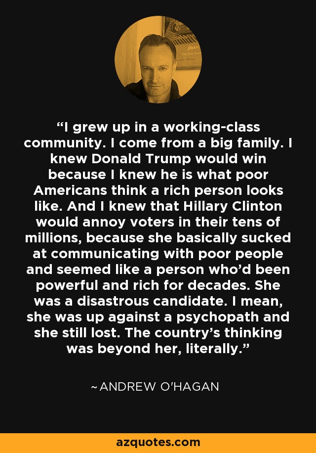I grew up in a working-class community. I come from a big family. I knew Donald Trump would win because I knew he is what poor Americans think a rich person looks like. And I knew that Hillary Clinton would annoy voters in their tens of millions, because she basically sucked at communicating with poor people and seemed like a person who'd been powerful and rich for decades. She was a disastrous candidate. I mean, she was up against a psychopath and she still lost. The country's thinking was beyond her, literally. - Andrew O'Hagan