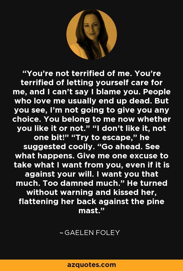 You’re not terrified of me. You’re terrified of letting yourself care for me, and I can’t say I blame you. People who love me usually end up dead. But you see, I’m not going to give you any choice. You belong to me now whether you like it or not.” “I don’t like it, not one bit!” “Try to escape,” he suggested coolly. “Go ahead. See what happens. Give me one excuse to take what I want from you, even if it is against your will. I want you that much. Too damned much.” He turned without warning and kissed her, flattening her back against the pine mast. - Gaelen Foley