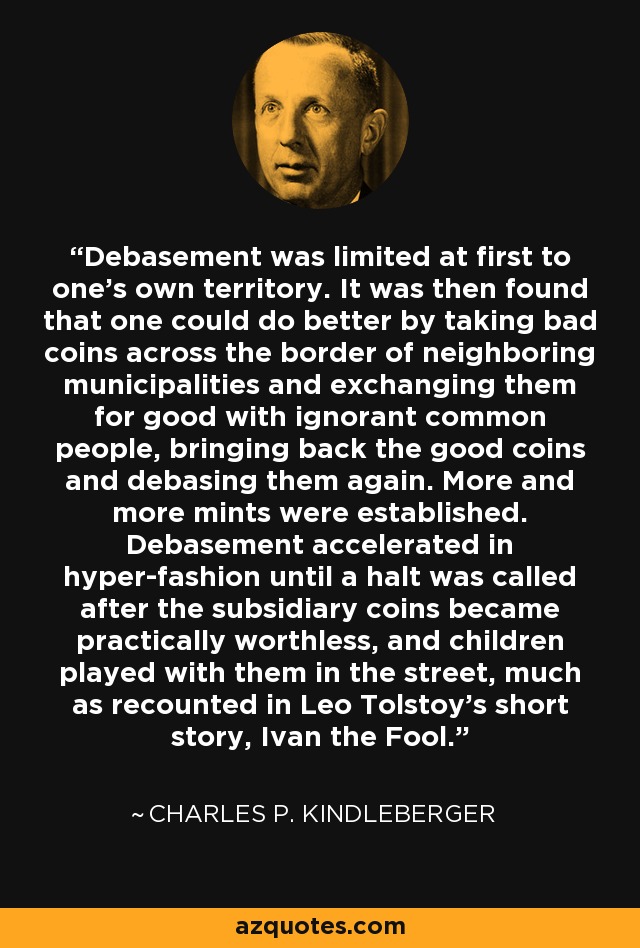 Debasement was limited at first to one’s own territory. It was then found that one could do better by taking bad coins across the border of neighboring municipalities and exchanging them for good with ignorant common people, bringing back the good coins and debasing them again. More and more mints were established. Debasement accelerated in hyper-fashion until a halt was called after the subsidiary coins became practically worthless, and children played with them in the street, much as recounted in Leo Tolstoy’s short story, Ivan the Fool. - Charles P. Kindleberger