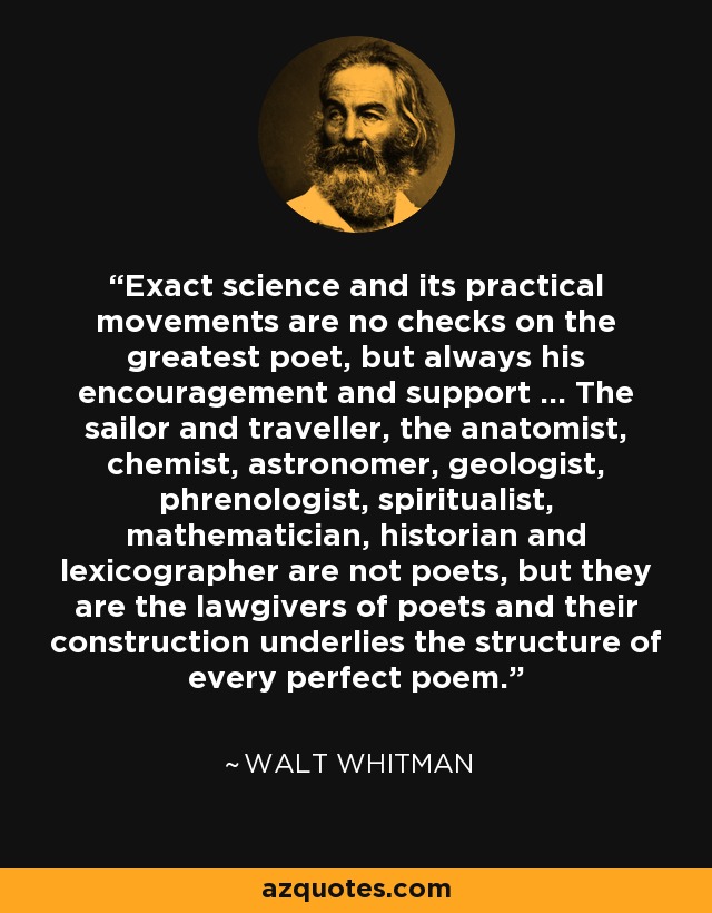 Exact science and its practical movements are no checks on the greatest poet, but always his encouragement and support ... The sailor and traveller, the anatomist, chemist, astronomer, geologist, phrenologist, spiritualist, mathematician, historian and lexicographer are not poets, but they are the lawgivers of poets and their construction underlies the structure of every perfect poem. - Walt Whitman