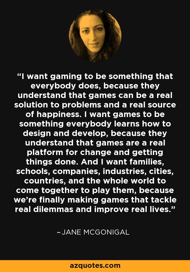 I want gaming to be something that everybody does, because they understand that games can be a real solution to problems and a real source of happiness. I want games to be something everybody learns how to design and develop, because they understand that games are a real platform for change and getting things done. And I want families, schools, companies, industries, cities, countries, and the whole world to come together to play them, because we’re finally making games that tackle real dilemmas and improve real lives. - Jane McGonigal