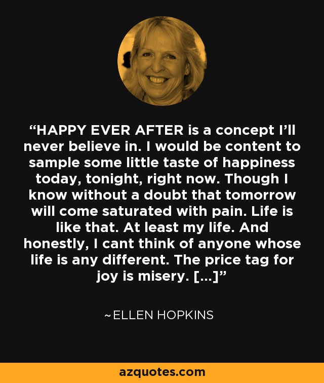 HAPPY EVER AFTER is a concept I'll never believe in. I would be content to sample some little taste of happiness today, tonight, right now. Though I know without a doubt that tomorrow will come saturated with pain. Life is like that. At least my life. And honestly, I cant think of anyone whose life is any different. The price tag for joy is misery. [...] - Ellen Hopkins