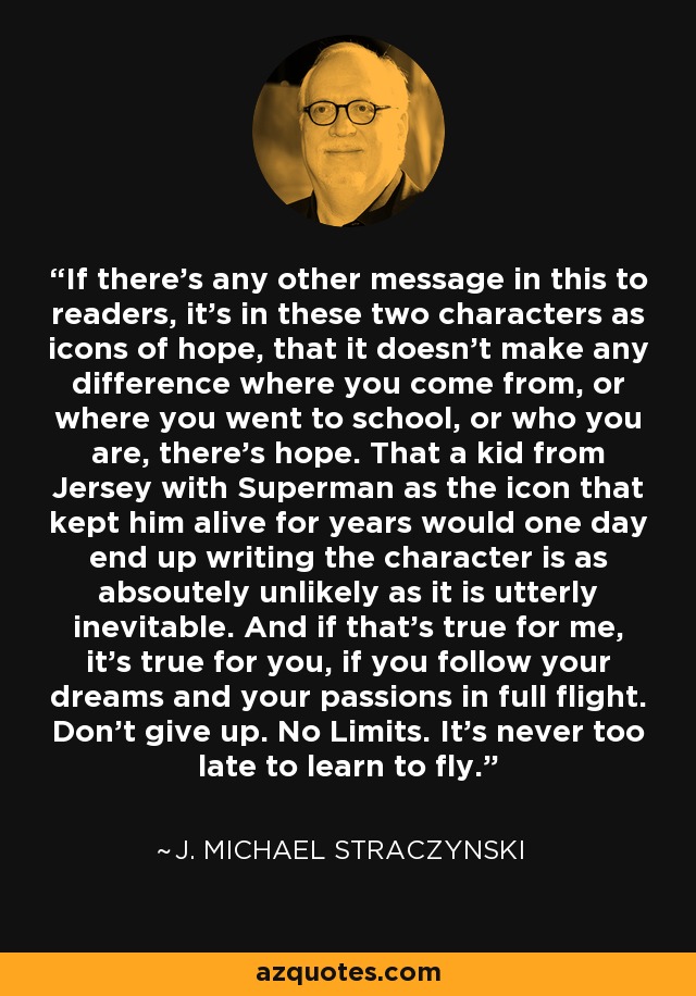 If there’s any other message in this to readers, it’s in these two characters as icons of hope, that it doesn’t make any difference where you come from, or where you went to school, or who you are, there’s hope. That a kid from Jersey with Superman as the icon that kept him alive for years would one day end up writing the character is as absoutely unlikely as it is utterly inevitable. And if that’s true for me, it’s true for you, if you follow your dreams and your passions in full flight. Don’t give up. No Limits. It’s never too late to learn to fly. - J. Michael Straczynski