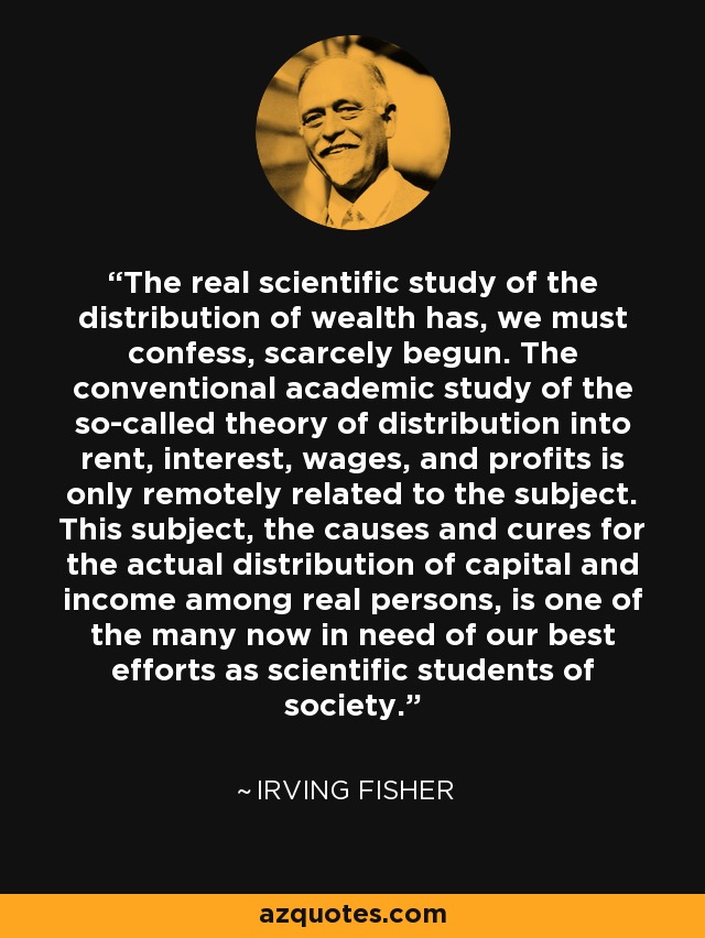 The real scientific study of the distribution of wealth has, we must confess, scarcely begun. The conventional academic study of the so-called theory of distribution into rent, interest, wages, and profits is only remotely related to the subject. This subject, the causes and cures for the actual distribution of capital and income among real persons, is one of the many now in need of our best efforts as scientific students of society. - Irving Fisher
