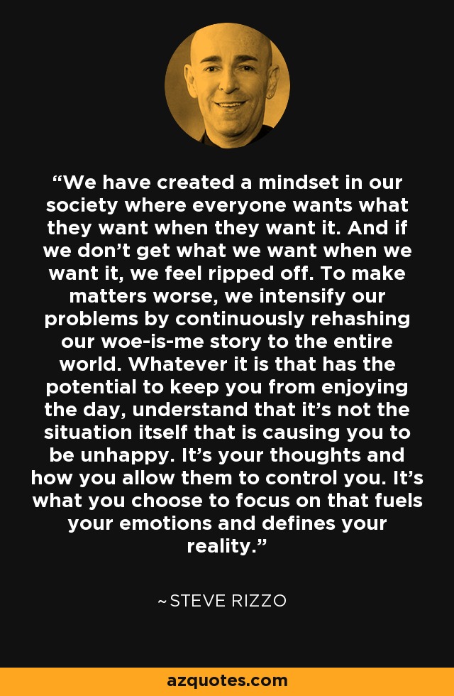 We have created a mindset in our society where everyone wants what they want when they want it. And if we don't get what we want when we want it, we feel ripped off. To make matters worse, we intensify our problems by continuously rehashing our woe-is-me story to the entire world. Whatever it is that has the potential to keep you from enjoying the day, understand that it's not the situation itself that is causing you to be unhappy. It's your thoughts and how you allow them to control you. It's what you choose to focus on that fuels your emotions and defines your reality. - Steve Rizzo