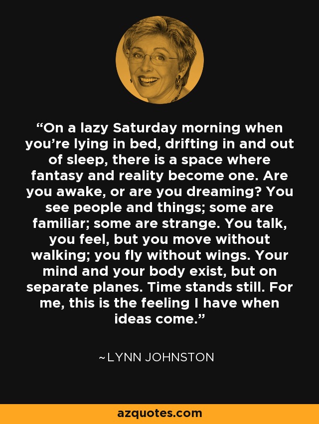 On a lazy Saturday morning when you're lying in bed, drifting in and out of sleep, there is a space where fantasy and reality become one. Are you awake, or are you dreaming? You see people and things; some are familiar; some are strange. You talk, you feel, but you move without walking; you fly without wings. Your mind and your body exist, but on separate planes. Time stands still. For me, this is the feeling I have when ideas come. - Lynn Johnston