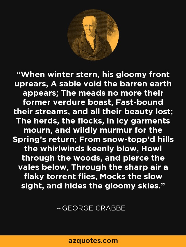 When winter stern, his gloomy front uprears, A sable void the barren earth appears; The meads no more their former verdure boast, Fast-bound their streams, and all their beauty lost; The herds, the flocks, in icy garments mourn, and wildly murmur for the Spring's return; From snow-topp'd hills the whirlwinds keenly blow, Howl through the woods, and pierce the vales below, Through the sharp air a flaky torrent flies, Mocks the slow sight, and hides the gloomy skies. - George Crabbe