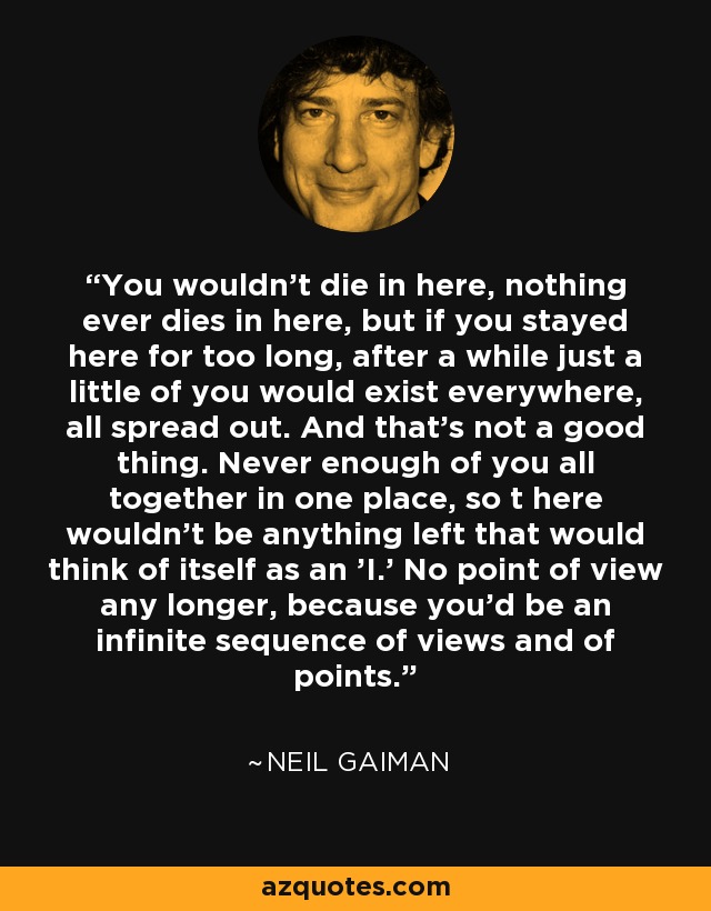 You wouldn't die in here, nothing ever dies in here, but if you stayed here for too long, after a while just a little of you would exist everywhere, all spread out. And that's not a good thing. Never enough of you all together in one place, so t here wouldn't be anything left that would think of itself as an 'I.' No point of view any longer, because you'd be an infinite sequence of views and of points. - Neil Gaiman