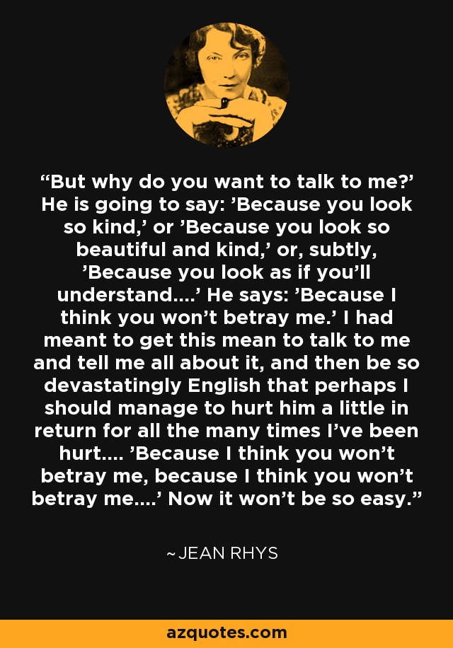 But why do you want to talk to me?' He is going to say: 'Because you look so kind,' or 'Because you look so beautiful and kind,' or, subtly, 'Because you look as if you'll understand....' He says: 'Because I think you won't betray me.' I had meant to get this mean to talk to me and tell me all about it, and then be so devastatingly English that perhaps I should manage to hurt him a little in return for all the many times I've been hurt.... 'Because I think you won't betray me, because I think you won't betray me....' Now it won't be so easy. - Jean Rhys
