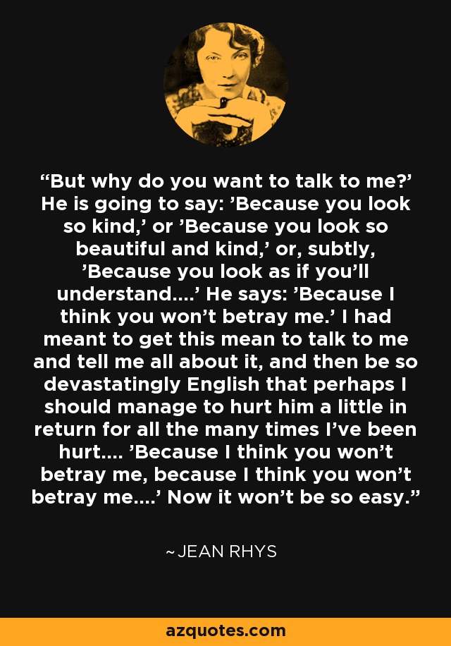 But why do you want to talk to me?' He is going to say: 'Because you look so kind,' or 'Because you look so beautiful and kind,' or, subtly, 'Because you look as if you'll understand....' He says: 'Because I think you won't betray me.' I had meant to get this mean to talk to me and tell me all about it, and then be so devastatingly English that perhaps I should manage to hurt him a little in return for all the many times I've been hurt.... 'Because I think you won't betray me, because I think you won't betray me....' Now it won't be so easy. - Jean Rhys