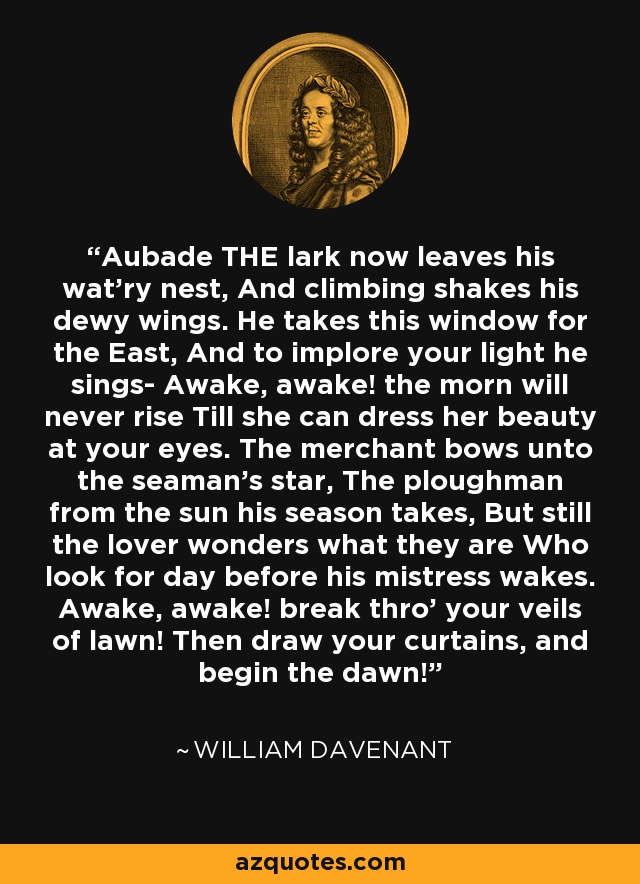 Aubade THE lark now leaves his wat'ry nest, And climbing shakes his dewy wings. He takes this window for the East, And to implore your light he sings- Awake, awake! the morn will never rise Till she can dress her beauty at your eyes. The merchant bows unto the seaman's star, The ploughman from the sun his season takes, But still the lover wonders what they are Who look for day before his mistress wakes. Awake, awake! break thro' your veils of lawn! Then draw your curtains, and begin the dawn! - William Davenant