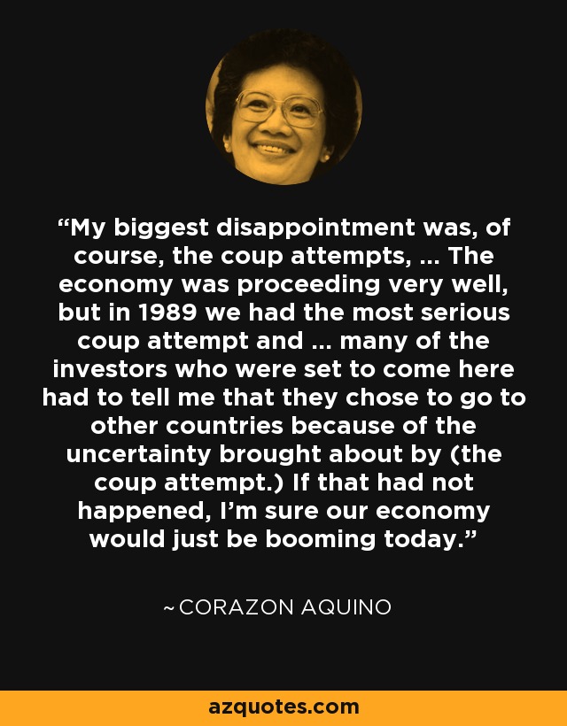 My biggest disappointment was, of course, the coup attempts, ... The economy was proceeding very well, but in 1989 we had the most serious coup attempt and ... many of the investors who were set to come here had to tell me that they chose to go to other countries because of the uncertainty brought about by (the coup attempt.) If that had not happened, I'm sure our economy would just be booming today. - Corazon Aquino