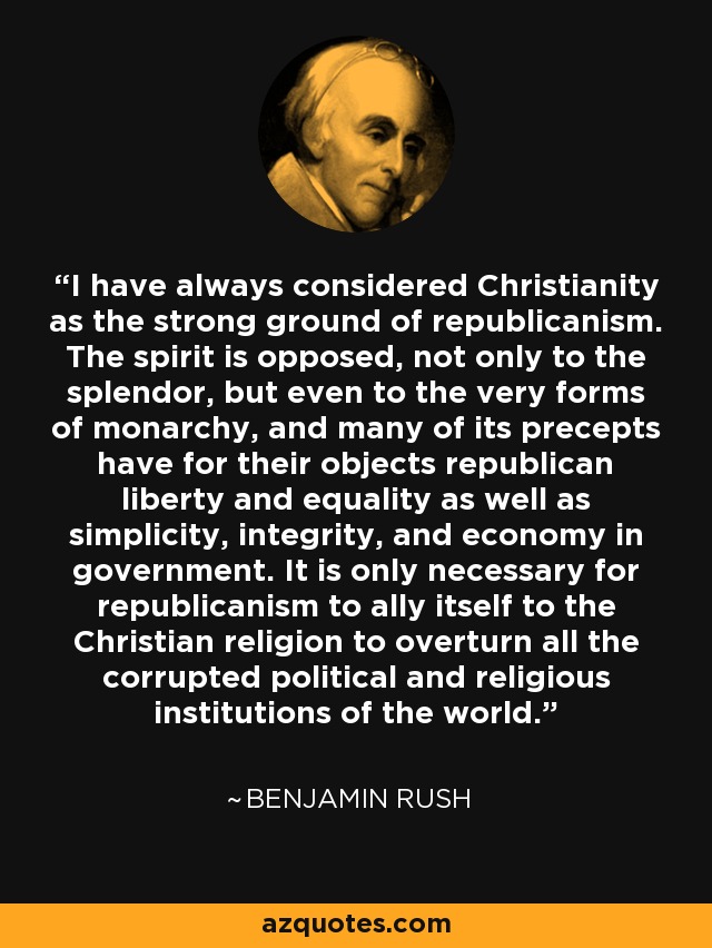 I have always considered Christianity as the strong ground of republicanism. The spirit is opposed, not only to the splendor, but even to the very forms of monarchy, and many of its precepts have for their objects republican liberty and equality as well as simplicity, integrity, and economy in government. It is only necessary for republicanism to ally itself to the Christian religion to overturn all the corrupted political and religious institutions of the world. - Benjamin Rush