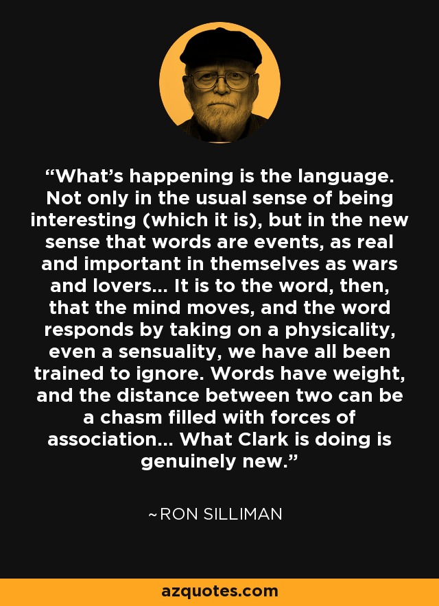 What's happening is the language. Not only in the usual sense of being interesting (which it is), but in the new sense that words are events, as real and important in themselves as wars and lovers... It is to the word, then, that the mind moves, and the word responds by taking on a physicality, even a sensuality, we have all been trained to ignore. Words have weight, and the distance between two can be a chasm filled with forces of association... What Clark is doing is genuinely new. - Ron Silliman