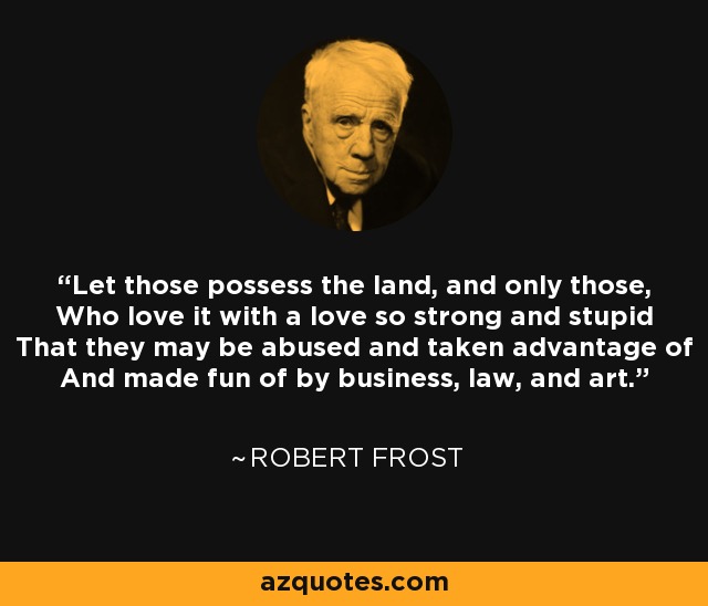 Let those possess the land, and only those, Who love it with a love so strong and stupid That they may be abused and taken advantage of And made fun of by business, law, and art. - Robert Frost