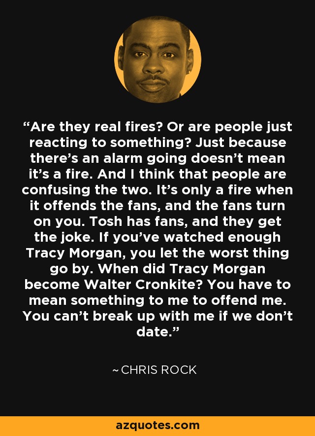 Are they real fires? Or are people just reacting to something? Just because there’s an alarm going doesn’t mean it’s a fire. And I think that people are confusing the two. It’s only a fire when it offends the fans, and the fans turn on you. Tosh has fans, and they get the joke. If you’ve watched enough Tracy Morgan, you let the worst thing go by. When did Tracy Morgan become Walter Cronkite? You have to mean something to me to offend me. You can’t break up with me if we don’t date. - Chris Rock