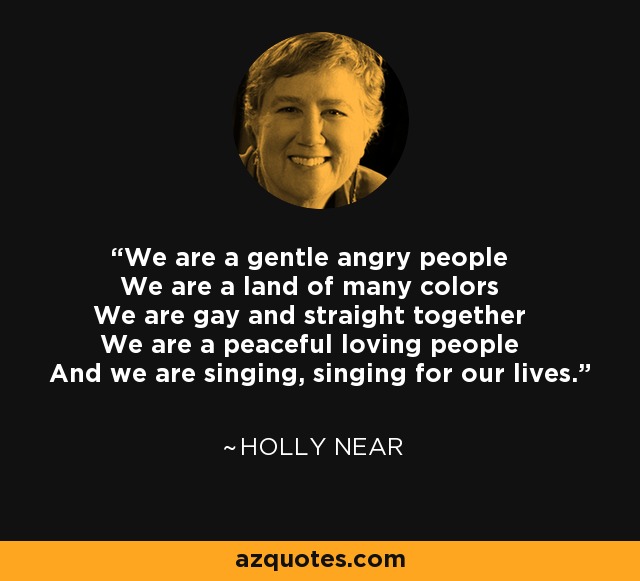 We are a gentle angry people We are a land of many colors We are gay and straight together We are a peaceful loving people And we are singing, singing for our lives. - Holly Near