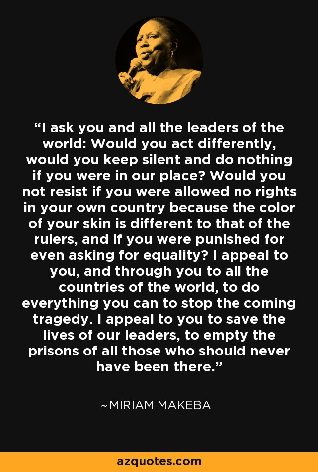 I ask you and all the leaders of the world: Would you act differently, would you keep silent and do nothing if you were in our place? Would you not resist if you were allowed no rights in your own country because the color of your skin is different to that of the rulers, and if you were punished for even asking for equality? I appeal to you, and through you to all the countries of the world, to do everything you can to stop the coming tragedy. I appeal to you to save the lives of our leaders, to empty the prisons of all those who should never have been there. - Miriam Makeba