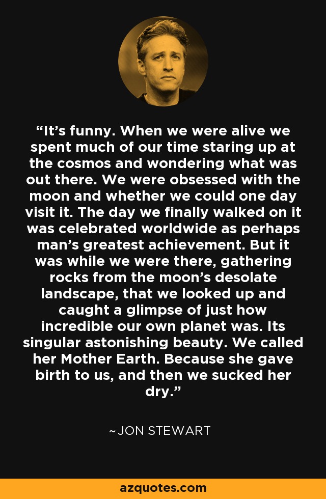 It's funny. When we were alive we spent much of our time staring up at the cosmos and wondering what was out there. We were obsessed with the moon and whether we could one day visit it. The day we finally walked on it was celebrated worldwide as perhaps man's greatest achievement. But it was while we were there, gathering rocks from the moon's desolate landscape, that we looked up and caught a glimpse of just how incredible our own planet was. Its singular astonishing beauty. We called her Mother Earth. Because she gave birth to us, and then we sucked her dry. - Jon Stewart