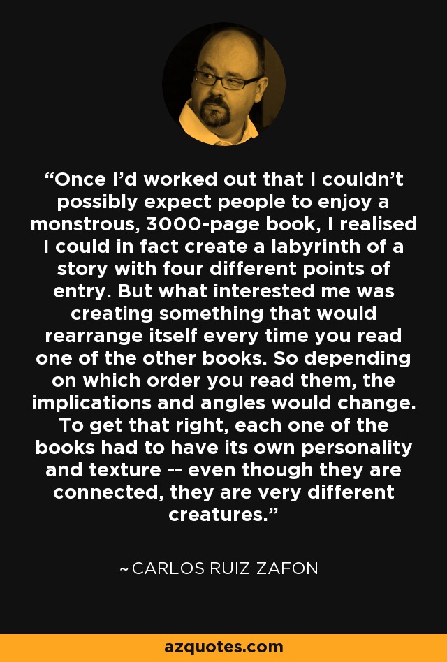 Once I'd worked out that I couldn't possibly expect people to enjoy a monstrous, 3000-page book, I realised I could in fact create a labyrinth of a story with four different points of entry. But what interested me was creating something that would rearrange itself every time you read one of the other books. So depending on which order you read them, the implications and angles would change. To get that right, each one of the books had to have its own personality and texture -- even though they are connected, they are very different creatures. - Carlos Ruiz Zafon