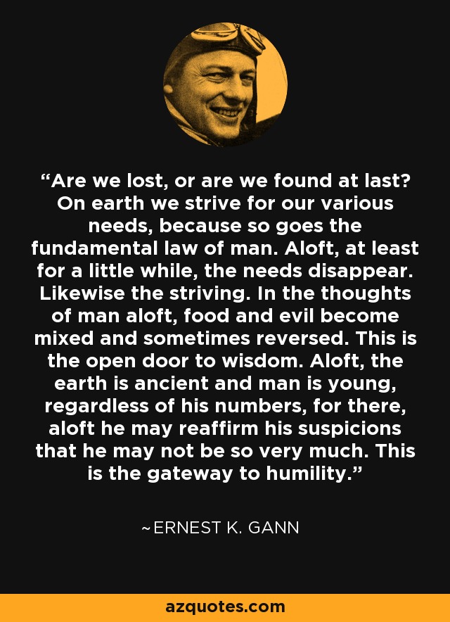 Are we lost, or are we found at last? On earth we strive for our various needs, because so goes the fundamental law of man. Aloft, at least for a little while, the needs disappear. Likewise the striving. In the thoughts of man aloft, food and evil become mixed and sometimes reversed. This is the open door to wisdom. Aloft, the earth is ancient and man is young, regardless of his numbers, for there, aloft he may reaffirm his suspicions that he may not be so very much. This is the gateway to humility. - Ernest K. Gann