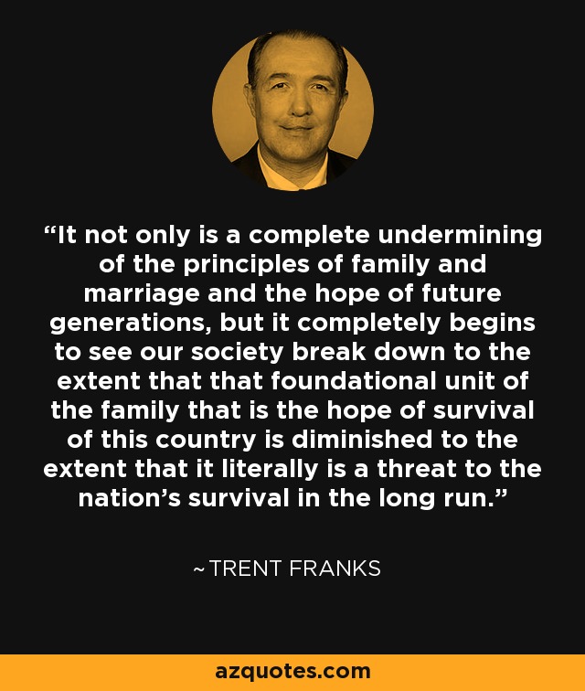 It not only is a complete undermining of the principles of family and marriage and the hope of future generations, but it completely begins to see our society break down to the extent that that foundational unit of the family that is the hope of survival of this country is diminished to the extent that it literally is a threat to the nation's survival in the long run. - Trent Franks
