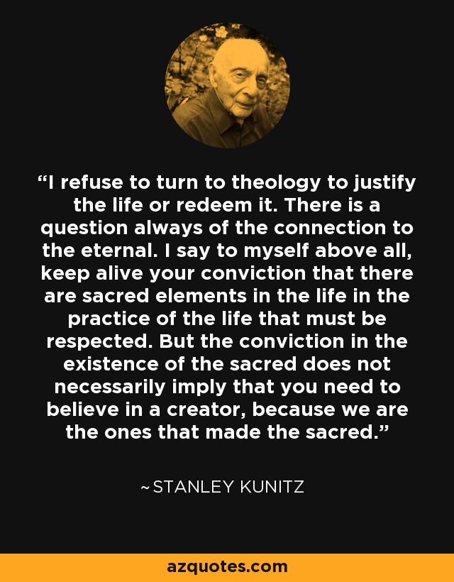 I refuse to turn to theology to justify the life or redeem it. There is a question always of the connection to the eternal. I say to myself above all, keep alive your conviction that there are sacred elements in the life in the practice of the life that must be respected. But the conviction in the existence of the sacred does not necessarily imply that you need to believe in a creator, because we are the ones that made the sacred. - Stanley Kunitz