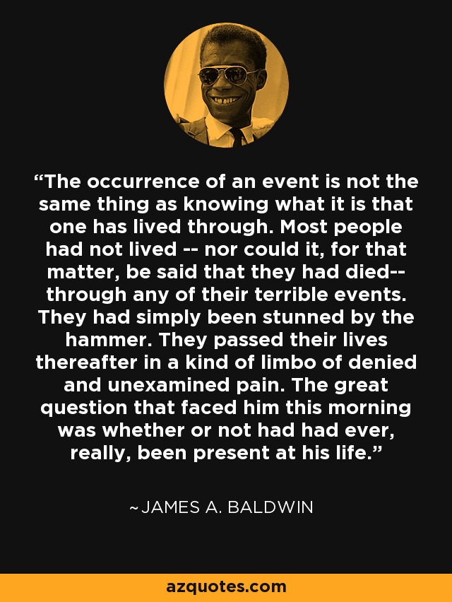 The occurrence of an event is not the same thing as knowing what it is that one has lived through. Most people had not lived -- nor could it, for that matter, be said that they had died-- through any of their terrible events. They had simply been stunned by the hammer. They passed their lives thereafter in a kind of limbo of denied and unexamined pain. The great question that faced him this morning was whether or not had had ever, really, been present at his life. - James A. Baldwin