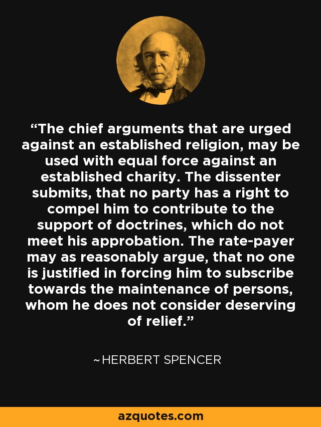 The chief arguments that are urged against an established religion, may be used with equal force against an established charity. The dissenter submits, that no party has a right to compel him to contribute to the support of doctrines, which do not meet his approbation. The rate-payer may as reasonably argue, that no one is justified in forcing him to subscribe towards the maintenance of persons, whom he does not consider deserving of relief. - Herbert Spencer