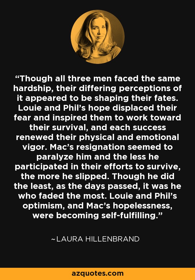 Though all three men faced the same hardship, their differing perceptions of it appeared to be shaping their fates. Louie and Phil's hope displaced their fear and inspired them to work toward their survival, and each success renewed their physical and emotional vigor. Mac's resignation seemed to paralyze him and the less he participated in their efforts to survive, the more he slipped. Though he did the least, as the days passed, it was he who faded the most. Louie and Phil's optimism, and Mac's hopelessness, were becoming self-fulfilling. - Laura Hillenbrand