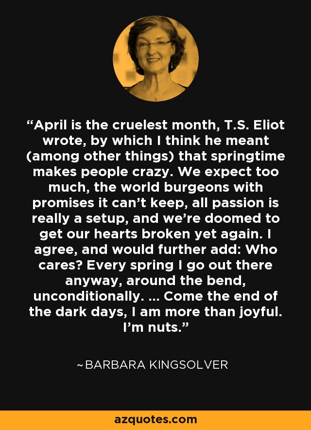 April is the cruelest month, T.S. Eliot wrote, by which I think he meant (among other things) that springtime makes people crazy. We expect too much, the world burgeons with promises it can't keep, all passion is really a setup, and we're doomed to get our hearts broken yet again. I agree, and would further add: Who cares? Every spring I go out there anyway, around the bend, unconditionally. ... Come the end of the dark days, I am more than joyful. I'm nuts. - Barbara Kingsolver