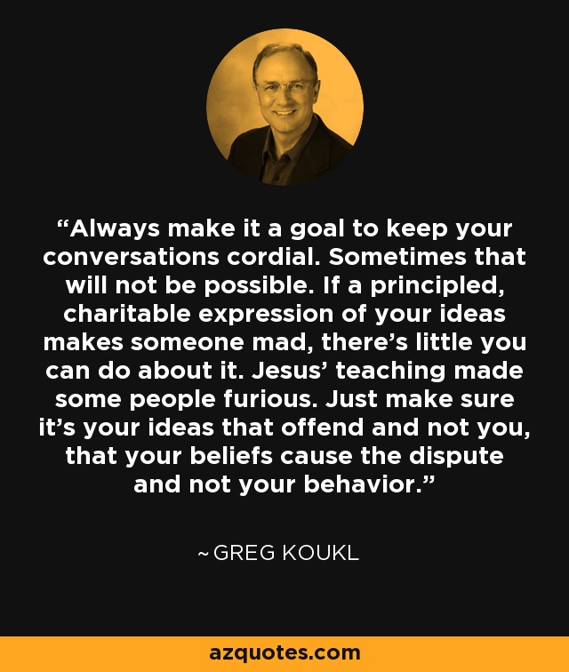 Always make it a goal to keep your conversations cordial. Sometimes that will not be possible. If a principled, charitable expression of your ideas makes someone mad, there’s little you can do about it. Jesus’ teaching made some people furious. Just make sure it’s your ideas that offend and not you, that your beliefs cause the dispute and not your behavior. - Greg Koukl