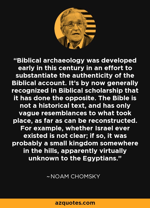 Biblical archaeology was developed early in this century in an effort to substantiate the authenticity of the Biblical account. It's by now generally recognized in Biblical scholarship that it has done the opposite. The Bible is not a historical text, and has only vague resemblances to what took place, as far as can be reconstructed. For example, whether Israel ever existed is not clear; if so, it was probably a small kingdom somewhere in the hills, apparently virtually unknown to the Egyptians. - Noam Chomsky