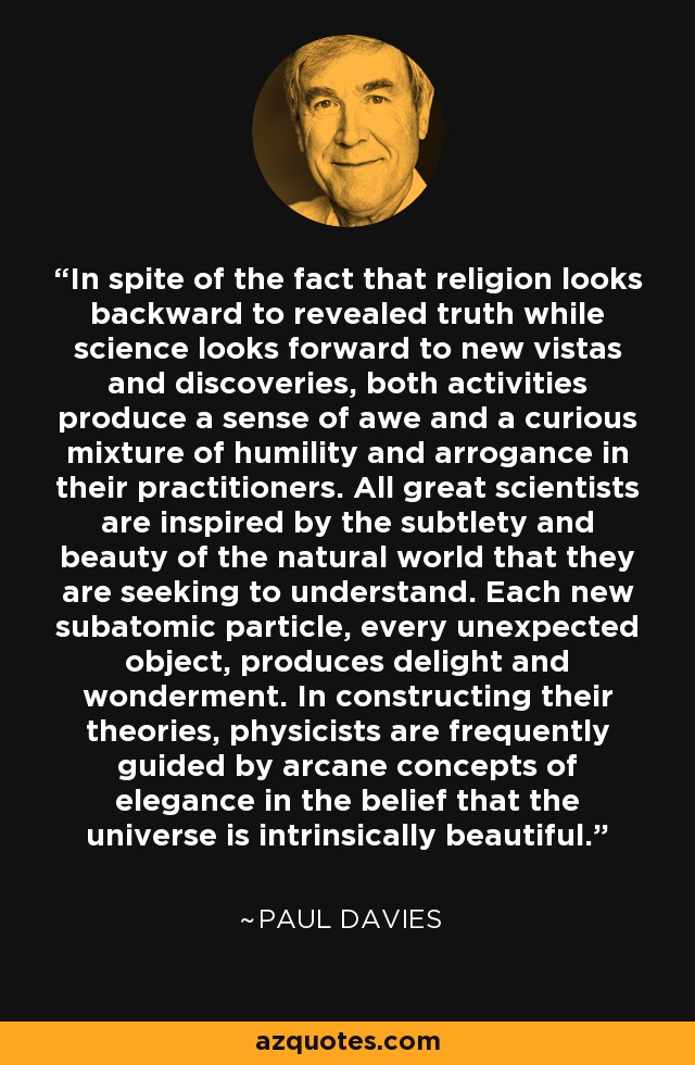 In spite of the fact that religion looks backward to revealed truth while science looks forward to new vistas and discoveries, both activities produce a sense of awe and a curious mixture of humility and arrogance in their practitioners. All great scientists are inspired by the subtlety and beauty of the natural world that they are seeking to understand. Each new subatomic particle, every unexpected object, produces delight and wonderment. In constructing their theories, physicists are frequently guided by arcane concepts of elegance in the belief that the universe is intrinsically beautiful. - Paul Davies