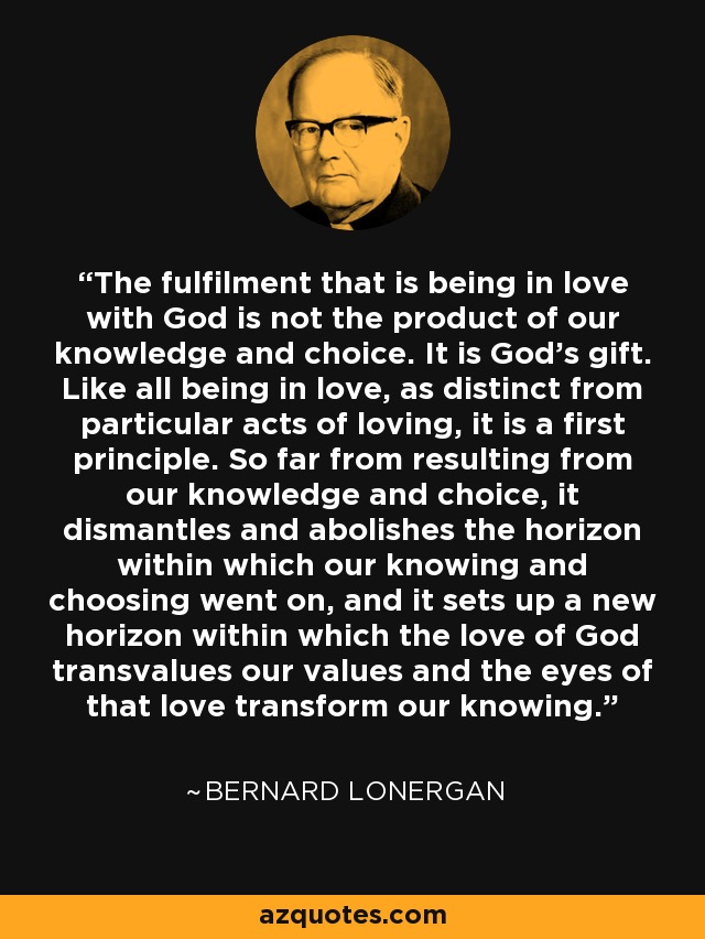 The fulfilment that is being in love with God is not the product of our knowledge and choice. It is God's gift. Like all being in love, as distinct from particular acts of loving, it is a first principle. So far from resulting from our knowledge and choice, it dismantles and abolishes the horizon within which our knowing and choosing went on, and it sets up a new horizon within which the love of God transvalues our values and the eyes of that love transform our knowing. - Bernard Lonergan