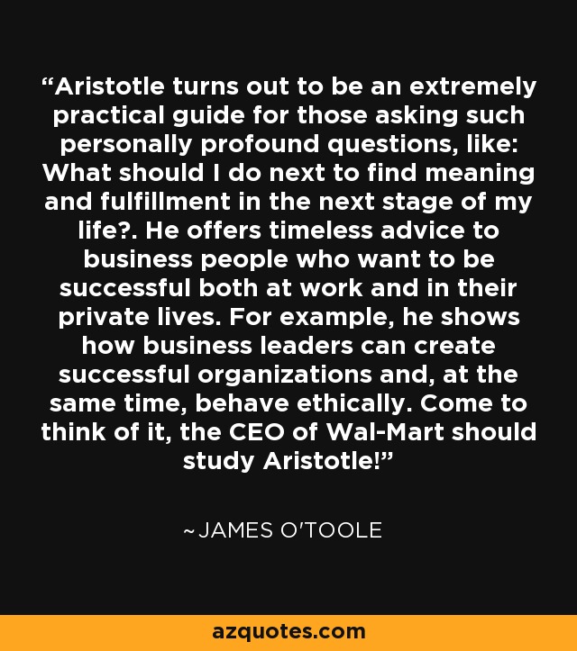 Aristotle turns out to be an extremely practical guide for those asking such personally profound questions, like: What should I do next to find meaning and fulfillment in the next stage of my life?. He offers timeless advice to business people who want to be successful both at work and in their private lives. For example, he shows how business leaders can create successful organizations and, at the same time, behave ethically. Come to think of it, the CEO of Wal-Mart should study Aristotle! - James O'Toole