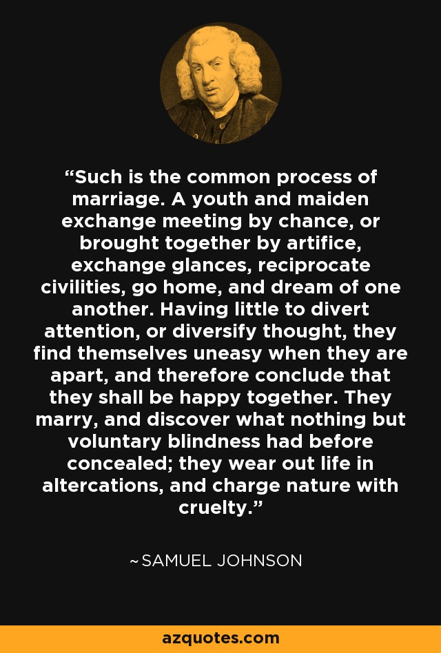 Such is the common process of marriage. A youth and maiden exchange meeting by chance, or brought together by artifice, exchange glances, reciprocate civilities, go home, and dream of one another. Having little to divert attention, or diversify thought, they find themselves uneasy when they are apart, and therefore conclude that they shall be happy together. They marry, and discover what nothing but voluntary blindness had before concealed; they wear out life in altercations, and charge nature with cruelty. - Samuel Johnson