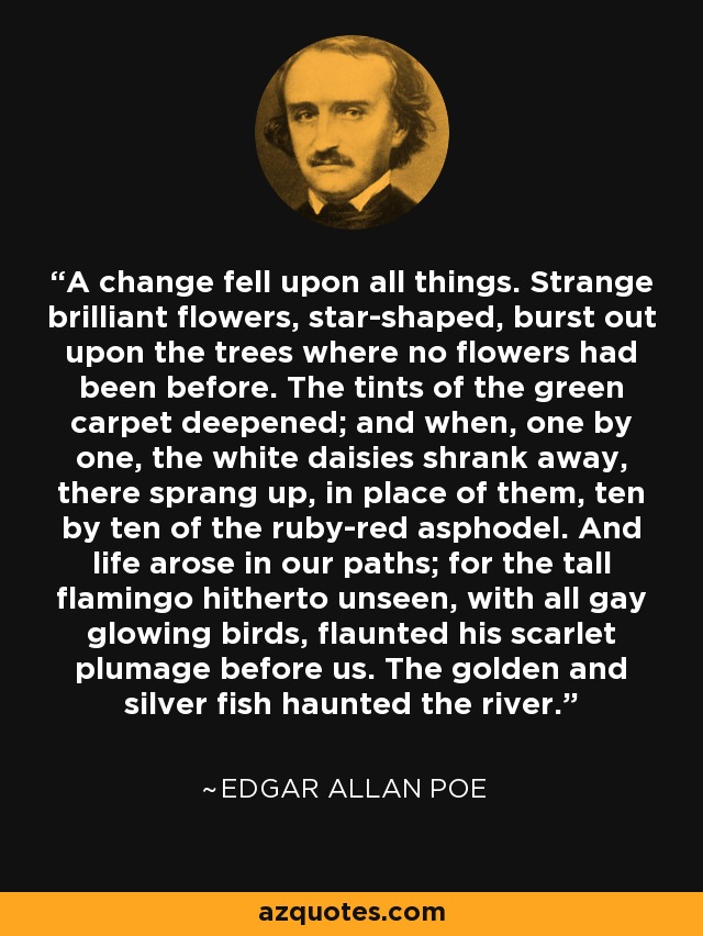 A change fell upon all things. Strange brilliant flowers, star-shaped, burst out upon the trees where no flowers had been before. The tints of the green carpet deepened; and when, one by one, the white daisies shrank away, there sprang up, in place of them, ten by ten of the ruby-red asphodel. And life arose in our paths; for the tall flamingo hitherto unseen, with all gay glowing birds, flaunted his scarlet plumage before us. The golden and silver fish haunted the river. - Edgar Allan Poe