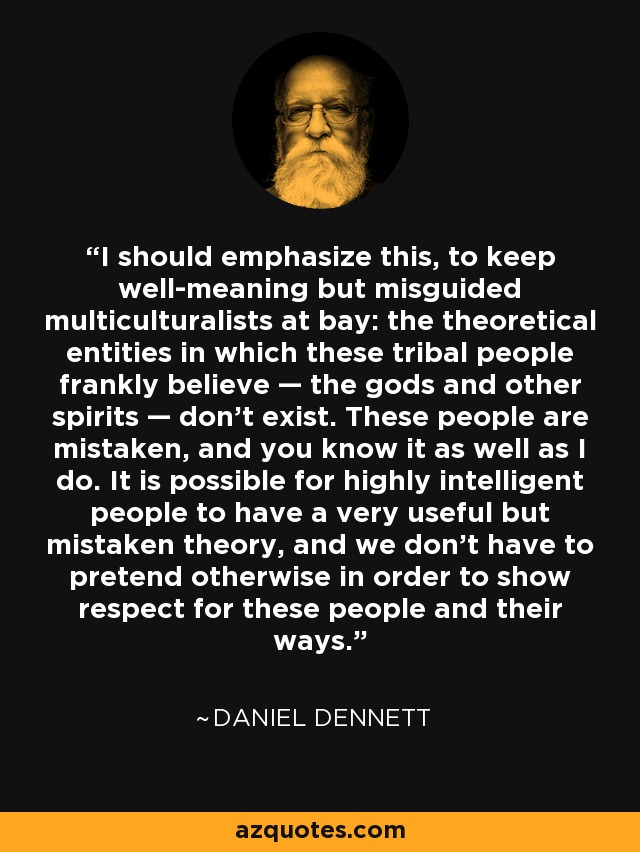 I should emphasize this, to keep well-meaning but misguided multiculturalists at bay: the theoretical entities in which these tribal people frankly believe — the gods and other spirits — don't exist. These people are mistaken, and you know it as well as I do. It is possible for highly intelligent people to have a very useful but mistaken theory, and we don't have to pretend otherwise in order to show respect for these people and their ways. - Daniel Dennett